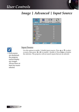 Page 36English36
Image | Advanced | Input Source
Input Source
Use this option to enable / disable input sources. Press ▲ or ▼ to select 
a source, then press ◄ or ► to enable / disable it. Press Enter to finalize 
the selection. The projector will not search inputs that are de-selected\
.
v If all sources  are deselected, 
the projector 
cannot display 
any images. 
Always leave at 
least one source 
selected.
User Controls 