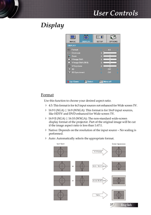 Page 37English37
Display
Format
Use this function to choose your desired aspect ratio.
4 4:3: This format is for 4x3 input sources not enhanced for Wide screen TV.
4 16:9 I (XGA) | 16:9 (WXGA): This format is for 16x9 input sources, \
like HDTV and DVD enhanced for Wide screen TV.
4 16:9 II (XGA) | 16:10 (WXGA): The non-standard wide-screen  display format of the projector. Part of the original image will be cut \
if the image aspect ratio is less than 1.67:1.
4 Native: Depends on the resolution of the input...