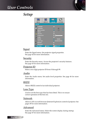 Page 40English0
Setup 
Signal
Enter the Signal menu. Set projector signal properties.  
See page 42 for more information.
Security
Enter the Security menu. Access the projector’s security features.  
See page 43 for more information.
Projector ID
Select a two digit projector ID from 0 through 99.
Audio
Enter  the  Audio  menu.  Set  audio  level  properties.  See  page  46  for  more 
information.
RS232
Allows RS232 control of an individual projector.
Lens Type
Used to set the lens type that has been...