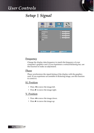 Page 42English42
Setup | Signal
Frequency
Change the display data frequency to match the frequency of your  
computer’s graphics card. If you experience a vertical flickering bar, use 
this function to make an adjustment.
Phase
Phase synchronizes the signal timing of the display with the graphics 
card. If you experience an unstable or flickering image, use this function 
to correct it.
H. Position
4
 Press ◄ to move the image left.
4 Press ► to move the image right.
V. Position4
 Press ◄ to move the image...