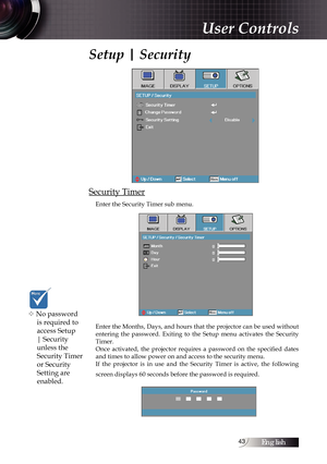 Page 43English43
Setup | Security
Security Timer
Enter the Security Timer sub menu.
Enter the Months, Days, and hours that the projector can be used without 
entering  the  password.  Exiting  to  the  Setup  menu  activates  the  Security 
Timer.
Once  activated,  the  projector  requires  a  password  on  the  specified  dates 
and times to allow power on and access to the security menu. 
If  the  projector  is  in  use  and  the  Security  Timer  is  active,  the  following 
screen displays 60 seconds before...