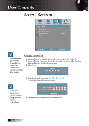 Page 44English44
Setup | Security
Change Password
Use this submenu to change the security password for the projector. 
1.  Select  Change  Password  from  the  Security  submenu.  The  Confirm  Change Password dialog box displays.
2. Select Yes. 
3. Enter the default password     . A second password screen displays.
4. Enter the new password twice for verification. v If the incorrect  password is 
entered three 
times, the 
device auto 
shutdowns after 
10 seconds.
v If the new passwords 
do not match, 
the...