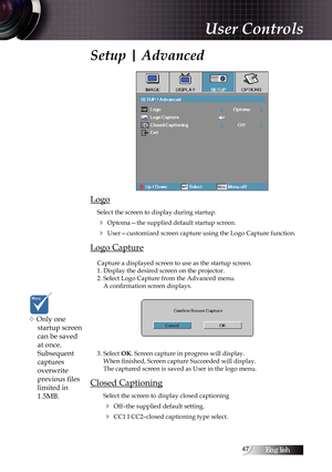 Page 47English47
Setup | Advanced
Logo
Select the screen to display during startup. 
4 Optoma—the supplied default startup screen.
4 User—customized screen capture using the Logo Capture function.
Logo Capture
Capture a displayed screen to use as the startup screen.
1. Display the desired screen on the projector.
2. Select Logo Capture from the Advanced menu. A confirmation screen displays.
3. Select OK. Screen capture in progress will display.  When finished, Screen capture Succeeded will display. 
The...