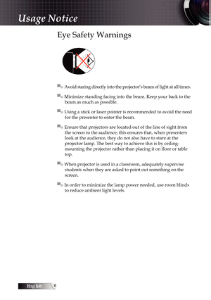 Page 6English
Usage Notice
Eye Safety Warnings
▀■ Avoid staring directly into the projector’s beam of light at all times.
▀■ Minimize standing facing into the beam. Keep your back to the beam as much as possible.
▀■ Using a stick or laser pointer is recommended to avoid the need  for the presenter to enter the beam.
▀■ Ensure that projectors are located out of the line of sight from  the screen to the audience; this ensures that, when presenters 
look at the audience, they do not also have to stare at the...