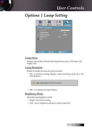 Page 53English53
Options | Lamp Setting
Lamp Hour
Displays the number of hours the lamp has been active. This item is for \
display only.
Lamp Reminder
Enable or disable the lamp life span reminder. 
4  On—a  warning  message  displays  when  remaining  lamp  life  is  less than 30 hours.
4 Off—no warning message displays.
Brightness Mode
Select the lamp brightness mode.
4 Bright—the default setting.
4 STD—lower brightness setting to conserve lamp life.
User Controls 