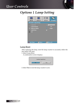 Page 54English54
Options | Lamp Setting
Lamp Reset
After  replacing  the  lamp,  reset  the  lamp  counter  to  accurately  reflect  the 
new lamp’s life span.
1. Select Lamp Reset.A confirmation screen displays.
2. Select Yes to reset the lamp counter to zero.
User Controls 