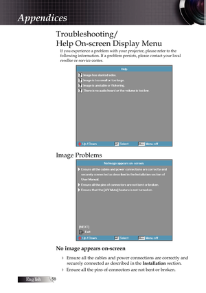 Page 58English58
Troubleshooting/ 
Help On-screen Display Menu
If you experience a problem with your projector, please refer to the 
following information. If a problem persists, please contact your local \
reseller or service center.
Image Problems
No image appears on-screen4
 Ensure all the cables and power connections are correctly and securely connected as described in the  Installation section.
4 Ensure all the pins of connectors are not bent or broken.
Appendices 
