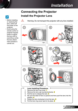 Page 11
English

Installation
  Lens Installing Procedure:.   Remove the lens ring cover. 2.   Remove the lens cap counterclockwise. 23.   Pull the bar to release the lock. 34.   Be sure the label of lens is upward and then push the lens into the position. 45.   Rotate the lens clockwise to lock the lens. 56.   Put the lens ring cover back to its place. 6
Install the Projector LensNOTE
Before installing or replacing the lens, switch off the power of the projector.Avoid using the remote...