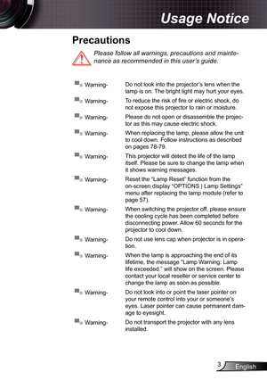 Page 3
English3

Usage Notice

Please follow all warnings, precautions and mainte-
nance as recommended in this user’s guide.
▀■ Warning-Do not look into the projector’s lens when the 
lamp is on. The bright light may hurt your eyes.
▀■ Warning-To reduce the risk of fi re or electric shock, do 
not expose this projector to rain or moisture.
▀■ Warning-Please do not open or disassemble the projec-
tor as this may cause electric shock.
▀■ Warning-When replacing the lamp, please allow the unit 
to cool down....