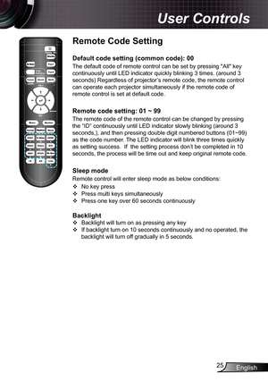 Page 25
English25

User Controls

Remote Code Setting
Default code setting (common code): 00
The default code of remote control can be set by pressing "All" key 
continuously until LED indicator quickly blinking 3 times. (around 3 
seconds) Regardless of projector’s remote code, the remote control 
can operate each projector simultaneously if the remote code of 
remote control is set at default code.
Remote code setting: 01 ~ 99
The remote code of the remote control can be changed by pressing 
the “ID”...