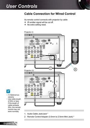 Page 26
English26

User Controls

Cable Connection for Wired Control
As remote control connects with projector by cable
IR emitter signal will be cut off.
No extra setting need.


Projector (II)
Projector (I)
Audio Cable Jack/Jack *
Remote Control Adapter (3.5mm to 2.5mm Mini Jack) *
.
2.
1
1
2
NOTE
(*) Optional ac-cessoryUse cable length of 20m or less, if the length of cable exceeds 20m, the remote control may not work normally.

 