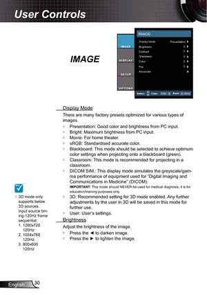 Page 30English30
User Controls
IMAGE
  Display Mode
There are many factory presets optimized for various types of 
images.
Presentation: Good color and brightness from PC input.
Bright: Maximum brightness from PC input.
Movie: For home theater.
sRGB: Standardised accurate color.
Blackboard: This mode should be selected to achieve optimum 
color settings when projecting onto a blackboard (green).
Classroom: This mode is recommended for projecting in a 
classroom.
DICOM SIM.: This display mode simulates the...