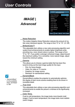 Page 32
English32

User Controls

 Noise Reduction
The motion Adaptive Noise Reduction reduces the amount of vis-
ible noise interlaced signals. The range is from “0” to “0”. (0: Off)
 BrilliantColor™
This adjustable item utilizes a new color-processing algorithm and 
system level enhancements to enable higher brightness while 
providing true, more vibrant colors in picture. The range is from 
“0” to “0”. If you prefer a stronger enhanced image, adjust toward 
the maximum setting. For a smoother, more...