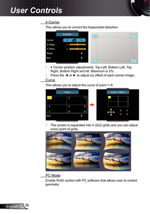 Page 38
English38

User Controls

 4-Corner
This allows you to correct the trapezoidal distortion.
  
4 Corner position adjustments: Top Left, Bottom Left, Top 
Right, Bottom Right and All. Maximum is 5%.
Press the ◄ or ► to adjust x/y offset of each corner image.
 Curve
This allows you to adjust the curve of point ~9.
The screen is separated into 4 (2x2) grids and you can adjust 
every point of grids.
 PC Mode
Enable RJ45 control with PC software that allows user to control 
geometry.


 