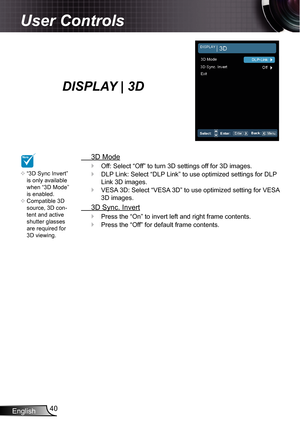 Page 40
English40

User Controls

DISPLAY | 3D
 3D Mode
Off: Select “Off” to turn 3D settings off for 3D images.
DLP Link: Select “DLP Link” to use optimized settings for DLP 
Link 3D images.
VESA 3D: Select “VESA 3D” to use optimized setting for VESA 
3D images.
 3D Sync. Invert
Press the “On” to invert left and right frame contents.
Press the “Off” for default frame contents.





NOTE
“3D Sync Invert” is only available when “3D Mode” is enabled.Compatible 3D source, 3D con-tent and active shutter...