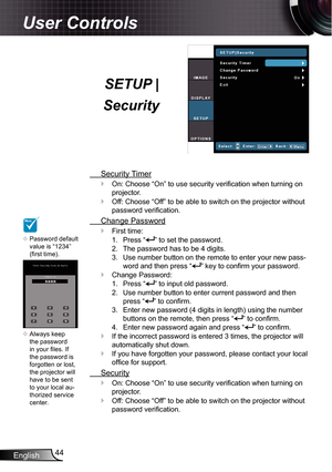 Page 44
English44

User Controls

SETUP |  
Security
 Security Timer
On: Choose “On” to use security verification when turning on 
projector.
Off: Choose “Off” to be able to switch on the projector without 
password verification.
 Change Password
First time:
Press “” to set the password.
The password has to be 4 digits.
Use number button on the remote to enter your new pass-
word and then press “” key to confirm your password.
Change Password:
Press “” to input old password.
Use number button to enter current...