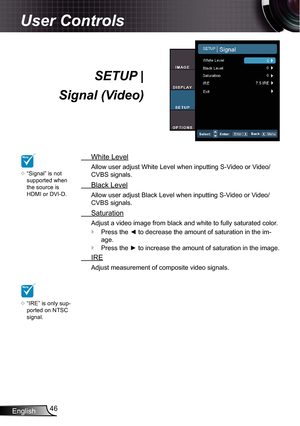 Page 46
English46

User Controls

SETUP | 
Signal (Video)
  White Level
Allow user adjust White Level when inputting S-Video or Video/
CVBS signals.
  Black Level
Allow user adjust Black Level when inputting S-Video or Video/
CVBS signals.
  Saturation
Adjust a video image from black and white to fully saturated color.
Press the ◄ to decrease the amount of saturation in the im-
age.
Press the ► to increase the amount of saturation in the image.
  IRE
Adjust measurement of composite video signals.


NOTE...