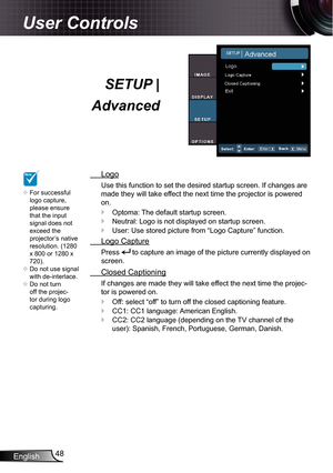 Page 48
English48

User Controls

SETUP | 
Advanced
  Logo
Use this function to set the desired startup screen. If changes are 
made they will take effect the next time the projector is powered 
on.
Optoma: The default startup screen.
Neutral: Logo is not displayed on startup screen.
User: Use stored picture from “Logo Capture” function.
  Logo Capture
Press  to capture an image of the picture currently displayed on 
screen.
  Closed Captioning
If changes are made they will take effect the next time the...