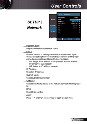 Page 49
English49

User Controls

SETUP | 
Network
  Network State
Display the network connection status.
  DHCP
Use this function to select your desired startup screen. If you 
change the setting from one to another, when you exit the OSD 
menu, the new setting will take effect on next open.
On: Assign an IP address to the projector from an external 
DHCP server automatically.
Off: Assign an IP address manually.
  IP Address
Select an IP address.
  Subnet Mask
Select subnet mask number.
  Gateway
Select the...