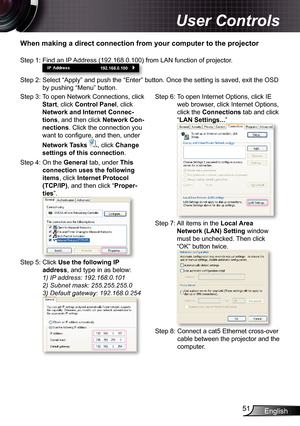 Page 51
English5

User Controls

When making a direct connection from your computer to the projector
Step 3:  To open Network Connections, click 
Start, click Control Panel, click 
Network and Internet Connec-
tions, and then click Network Con-
nections. Click the connection you 
want to confi gure, and then, under 
Network Tasks , click Change 
settings of this connection.
Step 4:  On the General tab, under This 
connection uses the following 
items, click Internet Protocol 
(TCP/IP), and then click...