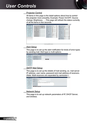 Page 62
English62

User Controls

 Projector Control
All items in this page is the detail options about how to control 
the projector more smoothly. Example: Power On/OFF, Source 
change, Brightness, ….This page will refresh the status currently 
of all the items in few seconds.
 Alert Setup
This page is to set up the alert notification for kinds of error types 
by sending mail. Alert type is multi-options.
 SMTP Mail Setup
This page is to set up the details of mail sending, ex. mail server 
IP address, user...