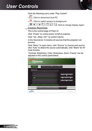 Page 64
English64

User Controls

Click the following icons under “Play Control”
: Click to disconnect host PC.
: Click to switch session to background.
: Click to change display region.
 Crestron RoomView
This is the control page of Flash UI.
Click “Power” to control power on/off of projector.
Click “Vol-, Mute, Vol+” to control volume.
In the SourceList, it includes all sources that the projector can 
process.
Click “Menu” to open menu; click “Source” to choose next sou\
rce; 
click “Auto” to detect the...