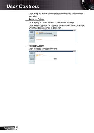 Page 66
English66

User Controls

Click “Help” to inform administrator to do related protection or 
operation.
 Reset to Default
Click “Apply” to reset system to the default settings.
Click “Flash Upgrade” to upgrade the Firmware from USB disk, 
which has been inserted in projector.
 Reboot System
Click “Reboot” to reboot system. 