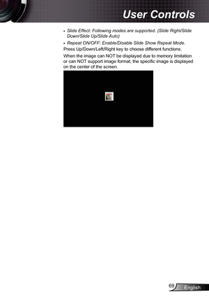 Page 69
English69

User Controls

Slide Effect: Following modes are supported. (Slide Right/Slide 
Down/Slide Up/Slide Auto)
Repeat ON/OFF: Enable/Disable Slide Show Repeat Mode.
Press Up/Down/Left/Right key to choose different functions.
When the image can NOT be displayed due to memory limitation 
or can NOT support image format, the specific image is displayed 
on the center of the screen.

 