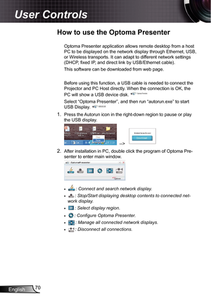 Page 70
English70

User Controls

How to use the Optoma Presenter
Optoma Presenter application allows remote desktop from a host 
PC to be displayed on the network display through Ethernet, USB, 
or Wireless transports. It can adapt to different network settings 
(DHCP, fixed IP, and direct link by USB/Ethernet cable).
This software can be downloaded from web page.
Before using this function, a USB cable is needed to connect the 
Projector and PC Host directly. When the connection is OK, the 
PC will show a USB...