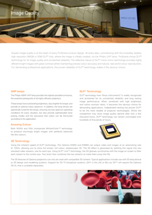 Page 4UHP lamps 
The Philips 400W UHP lamp provides the highest possible luminance, 
the essential prerequisite of all highly efficient projectors. 
These lamps have outstanding brightness, stay brighter for longer, and 
provide an optimal colour spectrum. In addition, the lamp drivers are 
specifically tuned for the lamps, ensuring not only optimum operating 
conditions for every situation, but also provide sophisticated lamp 
pulsing modes and the assurance that colour can be fine-tuned 
according to the...