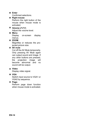 Page 14 EN-14Enter
Confirmed selections.
Right mouse
Perform the right button of the
mouse when mouse mode is
activated.
Volume ( / )
Adjust the volume level.
Menu
Display on-screen display
menus.
ZOOM
Magnifies or reduces the pro-
jected picture size.
AV  m u t e
Cut off the AV Mute temporarily.
Only pressing AV Mute again
can output sound and image. If
any other buttons are pressed,
the projection image will
become abnormal and no
sound will be output.
Video
Display video signal.
VGA
Switch input source to...