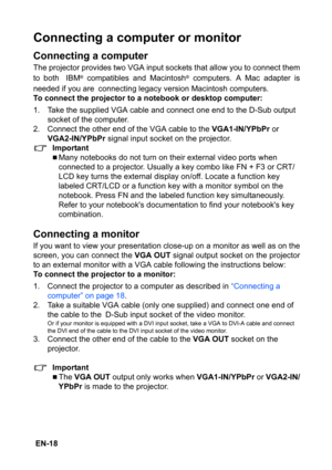 Page 18 EN-18
Connecting a computer or monitor
Connecting a computer
The projector provides two VGA input sockets that allow you to connect them
to both IBM
® compatibles and Macintosh® computers. A Mac adapter is
needed if you are connecting legacy version Macintosh computers.
To connect the projector to a notebook or desktop computer:
1. Take the supplied VGA cable and connect one end to the D-Sub output 
socket of the computer.
2. Connect the other end of the VGA cable to the VGA1-IN/YPbPr or 
VGA2-IN/YPbPr...