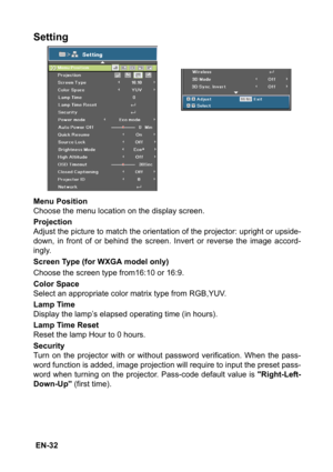 Page 32 EN-32
Setting
Menu Position
Choose the menu location on the display screen.
Projection
Adjust the picture to match the orientation of the projector: upright or upside-
down, in front of or behind the screen. Invert or reverse the image accord-
ingly.
Screen Type (for WXGA model only)
Choose the screen type from16:10 or 16:9.
Color Space
Select an appropriate color matrix type from RGB,YUV.
Lamp Time
Display the lamp’s elapsed operating time (in hours).
Lamp Time Reset
Reset the lamp Hour to 0 hours....