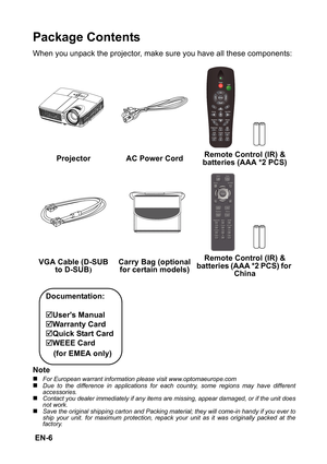 Page 6 EN-6
Package Contents
When you unpack the projector, make sure you have all these components:
Note
„For European warrant information please visit www.optomaeurope.com„Due to the difference in applications for each country, some regions may have different
accessories.
„Contact you dealer immediately if any items are missing, appear damaged, or if the unit does
not work.„Save the original shipping carton and Packing material; they will come-in handy if you ever to
ship your unit. for maximum protection,...