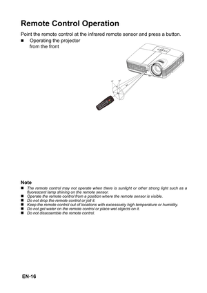 Page 16 EN-16
Remote Control Operation
Point the remote control at the infrared remote sensor and press a button.
„Operating the projector 
from the front
Note
„The remote control may not operate when there is sunlight or other strong light such as a
fluorescent lamp shining on the remote sensor.
„Operate the remote control from a position where the remote sensor is visible.„Do not drop the remote control or jolt it.„Keep the remote control out of locations with excessively high temperature or humidity.„Do not...