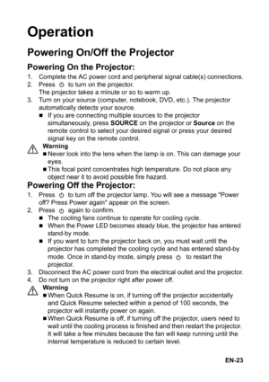 Page 23EN-23
Operation
Powering On/Off the Projector
Powering On the Projector:
1. Complete the AC power cord and peripheral signal cable(s) connections.
2. Press   to turn on the projector.
The projector takes a minute or so to warm up. 
3. Turn on your source (computer, notebook, DVD, etc.). The projector 
automatically detects your source.
„If you are connecting multiple sources to the projector 
simultaneously, press SOURCE on the projector or Source on the 
remote control to select your desired signal or...