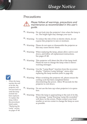 Page 3
3English

Usage Notice

	When the lamp reaches the end of its life, the projector will not turn back on until the lamp module has 
been replaced. To replace the lamp, follow the procedures listed under “Replacing the Lamp” section 
on pages 47-48.
 Precautions
 
Please	follow	all	warnings,	precautions	and	
maintenance	as	recommended	in	this	user’s	
guide.
▀■ Warning- Do not look into the projector’s lens when the lamp is on. The bright light may damage your eyes.
▀■ Warning-  To reduce the risk of fi...