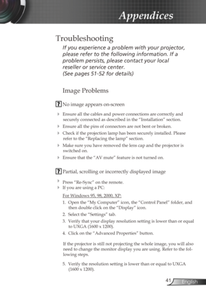 Page 41
4English

Appendices
Image Problems
 No image appears on-screen
 Ensure all the cables and power connections are correctly and 
securely connected as described in the “Installation” section.
 Ensure all the pins of connectors are not bent or broken.
 Check if the projection lamp has been securely installed. Please 
refer to the “Replacing the lamp” section.
 Make sure you have removed the lens cap and the projector is 
switched on.
 Ensure that the “AV mute” feature is not turned on.
 Partial,...