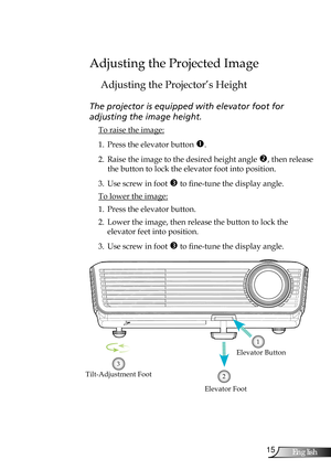 Page 15
5English

Installation

Adjusting the Projected Image
Adjusting the Projector’s Height
The projector is equipped with elevator foot for  
adjusting the image height.
 To raise the image:
1. Press the elevator button . 
2. Raise the image to the desired height angle , then release 
the button to lock the elevator foot into position.
3. Use screw in foot  to fine-tune the display angle. 
 To lower the image:
1. Press the elevator button.
2. Lower the image, then release the button to lock the...