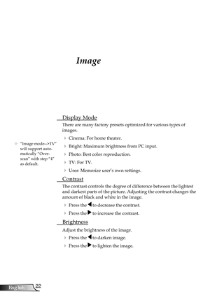 Page 22
22English

User Controls

Image
 Display Mode
There are many factory presets optimized for various types of  
images.
 Cinema: For home theater.
 Bright: Maximum brightness from PC input.
 Photo: Best color reproduction.
 TV: For TV.
 User: Memorize user’s own settings.
  Contrast
The contrast controls the degree of difference between the lightest 
and darkest parts of the picture. Adjusting the contrast changes the 
amount of black and white in the image.
  Press the  to decrease the contrast.
 ...