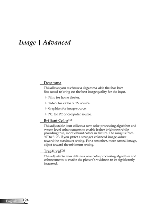 Page 24
24English

User Controls

Image | Advanced
 Degamma
This allows you to choose a degamma table that has been  
fine-tuned to bring out the best image quality for the input.
  Film: for home theater.
  Video: for video or TV source.
  Graphics: for image source.
  PC: for PC or computer source.
  Brilliant ColorTM
This adjustable item utilizes a new color-processing algorithm and 
system level enhancements to enable higher brightness while  
providing true, more vibrant colors in picture. The range is...