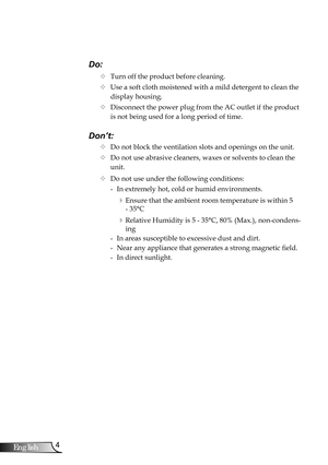 Page 4
4English

Usage Notice

Do:
		Turn off the product before cleaning.
		Use a soft cloth moistened with a mild detergent to clean the 
display housing.
		Disconnect the power plug from the AC outlet if the product 
is not being used for a long period of time.
Don’t:
		Do not block the ventilation slots and openings on the unit.
		Do not use abrasive cleaners, waxes or solvents to clean the  
   unit.
		Do not use under the following conditions:
   - In extremely hot, cold or humid environments....