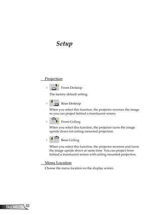 Page 32
32English

User Controls

Setup
 Projection
    Front-Desktop
The factory default setting.
    Rear-Desktop
When you select this function, the projector reverses the image 
so you can project behind a translucent screen.
    Front-Ceiling 
When you select this function, the projector turns the image 
upside down for ceiling-mounted projection.
    Rear-Ceiling 
When you select this function, the projector reverses and turns 
the image upside down at same time. You can project from 
behind a...