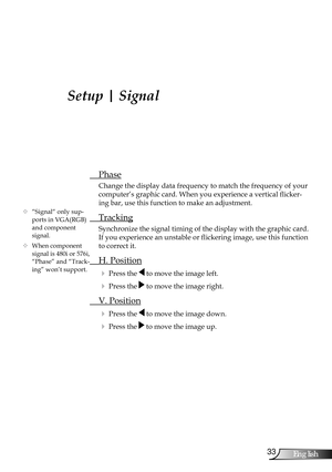 Page 33
33English

User Controls

Setup | Signal
 Phase
Change the display data frequency to match the frequency of your 
computer’s graphic card. When you experience a vertical flicker-
ing bar, use this function to make an adjustment.
 Tracking
Synchronize the signal timing of the display with the graphic card. 
If you experience an unstable or flickering image, use this function 
to correct it.
 H. Position
 Press the  to move the image left.
 Press the  to move the image right. 
 V. Position
 Press the...