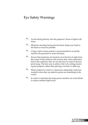 Page 5
5English

Usage Notice

Eye Safety Warnings
 
▀■ Avoid staring directly into the projector’s beam of light at all 
times.
▀■ Minimize standing facing into the beam. Keep your back to 
the beam as much as possible.
▀■ Using a stick or laser pointer is recommended to avoid the 
need for the presenter to enter the beam. 
▀■ Ensure that projectors are located out of the line of sight from 
the screen to the audience; this ensures that, when presenters 
look at the audience, they do not also have to stare at...