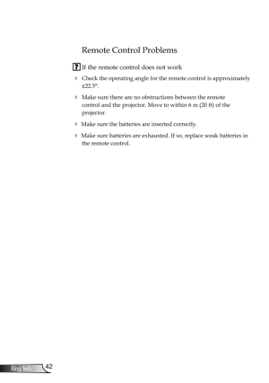 Page 42
42English

Appendices

Remote Control Problems
 If the remote control does not work
 Check the operating angle for the remote control is approximately 
±22.5°.
 Make sure there are no obstructions between the remote  
control and the projector. Move to within 6 m (20 ft) of the  
projector.
 Make sure the batteries are inserted correctly.
 Make sure batteries are exhausted. If so, replace weak batteries in 
the remote control. 