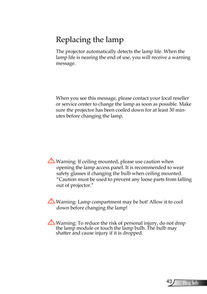 Page 43
43English

Appendices

Replacing the lamp
The projector automatically detects the lamp life. When the 
lamp life is nearing the end of use, you will receive a warning 
message.
 
When you see this message, please contact your local reseller 
or service center to change the lamp as soon as possible. Make 
sure the projector has been cooled down for at least 30 min-
utes before changing the lamp. 
 Warning: Lamp compartment may be hot! Allow it to cool 
down before changing the lamp!
 Warning: To reduce...