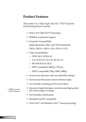 Page 6
6English

Introduction

Product Features
 
This product is a 720p single chip 0.62” DLP® projector. 
Outstanding features include:
 Native 16:9 720p DLP® Technology
 HDMI & component support.
 Computer Compatibility: 
Apple Macintosh, iMac, and VESA Standards:
UXGA, SXGA+, SXGA, XGA, SVGA, VGA
 Video Compatibility: 
■	NTSC M/J, NTSC4.43
■	PAL B/D/I/G/H, PAL M, PAL N
■	SECAM B/D/G/K/L
■	SDTV compatible (480i/p, 576i/p)
■	HDTV compatible (720p, 1080i, 1080p)
 Auto source detection with user definable...