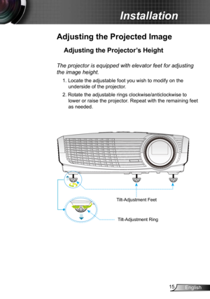 Page 1515English
Installation
Adjusting the Projected Image
Adjusting the Projector’s Height 
The projector is equipped with elevator feet for adjusting 
the image height.
1. Locate the adjustable foot you wish to modify on the 
underside of the projector. 
2. Rotate the adjustable rings clockwise/anticlockwise to  lower or raise the projector. Repeat with the remaining feet 
as needed.
Tilt-Adjustment Feet
Tilt-Adjustment Ring 