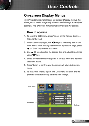 Page 2121English
User Controls
The Projector has multilingual On-screen Display menus that 
allow you to make image adjustments and change a variety of 
settings. The projector will automatically detect the source. 
How to operate 
1. To open the OSD menu, press “Menu” on the Remote Control or 
Projector Keypad.
2  When OSD is displayed, use
   keys to select any item in the 
main menu. While making a selection on a particular page, press  
 or “Enter” key to enter sub menu.
3. Use   keys to select the desired...